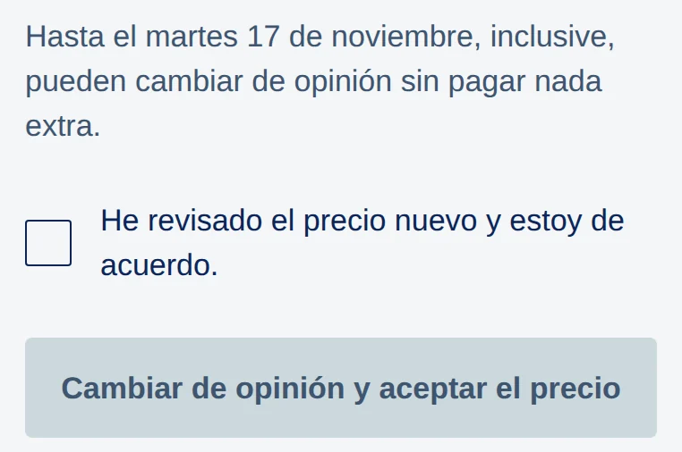 App: Hasta el martes 17 de noviembre, inclusive, pueden cambiar de opinión sin pagar nada extra. Casilla He revisado el precio nuevo y estoy de acuerdo, y el botón Cambiar de opinión y aceptar el precio.
