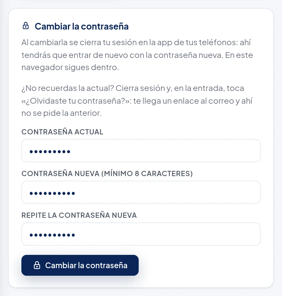 Recuadro Cambiar la contraseña: Al cambiarla se cierra tu sesión en la app de tus teléfonos: ahí tendrás que entrar de nuevo con la contraseña nueva. En este navegador sigues dentro. ¿No recuerdas la actual? Cierra sesión y, en la entrada, toca «¿Olvidaste tu contraseña?»: te llega un enlace al correo y ahí no se pide la anterior. Campos Contraseña actual, Contraseña nueva (mínimo 8 caracteres) y Repite la contraseña nueva, con puntos, y el botón Cambiar la contraseña.