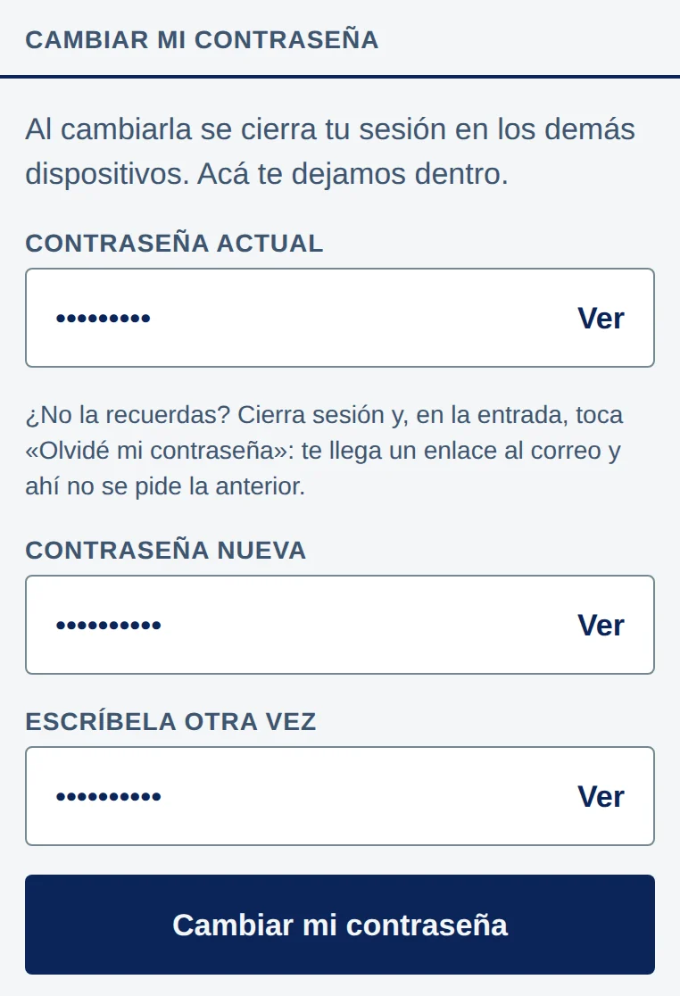 Cambiar mi contraseña: Al cambiarla se cierra tu sesión en los demás dispositivos. Acá te dejamos dentro. Campo Contraseña actual; debajo, ¿No la recuerdas? Cierra sesión y, en la entrada, toca «Olvidé mi contraseña»: te llega un enlace al correo y ahí no se pide la anterior. Campos Contraseña nueva y Escríbela otra vez. Cada campo con puntos y Ver a la derecha. Abajo, el botón Cambiar mi contraseña.